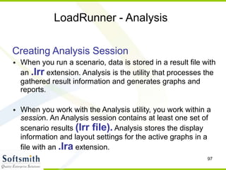 97
LoadRunner - Analysis
Creating Analysis Session
• When you run a scenario, data is stored in a result file with
an .lrr extension. Analysis is the utility that processes the
gathered result information and generates graphs and
reports.
• When you work with the Analysis utility, you work within a
session. An Analysis session contains at least one set of
scenario results (lrr file). Analysis stores the display
information and layout settings for the active graphs in a
file with an .lra extension.
 