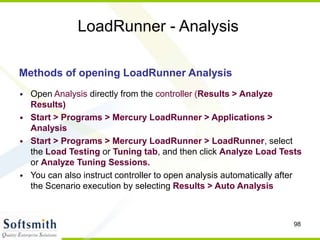 98
LoadRunner - Analysis
Methods of opening LoadRunner Analysis
• Open Analysis directly from the controller (Results > Analyze
Results)
• Start > Programs > Mercury LoadRunner > Applications >
Analysis
• Start > Programs > Mercury LoadRunner > LoadRunner, select
the Load Testing or Tuning tab, and then click Analyze Load Tests
or Analyze Tuning Sessions.
• You can also instruct controller to open analysis automatically after
the Scenario execution by selecting Results > Auto Analysis
 