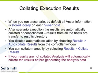 99
Collating Execution Results
• When you run a scenario, by default all Vuser information
is stored locally on each Vuser host
• After scenario execution the results are automatically
collated or consolidated – results from all the hosts are
transfer to results directory
• You disable automatic collation by choosing Results >
Auto collate Results from the controller window
• You can collate manually by selecting Results > Collate
Results
• If your results are not collated Analysis will automatically
collate the results before generating the analysis data
 