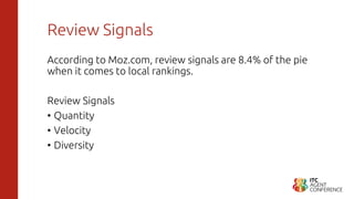 Review Signals
According to Moz.com, review signals are 8.4% of the pie
when it comes to local rankings.
Review Signals
• Quantity
• Velocity
• Diversity
 