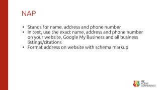 NAP
• Stands for name, address and phone number
• In text, use the exact name, address and phone number
on your website, Google My Business and all business
listings/citations
• Format address on website with schema markup
 