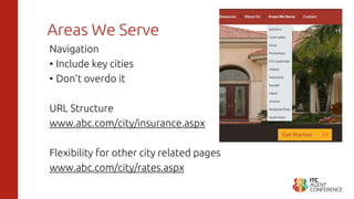 Areas We Serve
Navigation
• Include key cities
• Don’t overdo it
URL Structure
www.abc.com/city/insurance.aspx
Flexibility for other city related pages
www.abc.com/city/rates.aspx
 