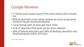 Google Reviews
• 1st three local results have 472% more reviews than results
4-6
• 80% of searchers trust online reviews as much as personal,
word-of-mouth recommendations
• Local listings with reviews get more clicks
• 61% of searchers find local results more relevant
• 50% of phone searchers and 34% of desktop searchers visit
local businesses within 24 hours
Source:ConversionSciences.com
 