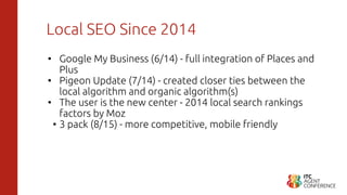 Local SEO Since 2014
• Google My Business (6/14) - full integration of Places and
Plus
• Pigeon Update (7/14) - created closer ties between the
local algorithm and organic algorithm(s)
• The user is the new center - 2014 local search rankings
factors by Moz
• 3 pack (8/15) - more competitive, mobile friendly
 