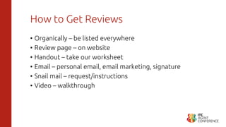 How to Get Reviews
• Organically – be listed everywhere
• Review page – on website
• Handout – take our worksheet
• Email – personal email, email marketing, signature
• Snail mail – request/instructions
• Video – walkthrough
 