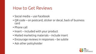 How to Get Reviews
• Social media – use Facebook
• QR code – on postcard, sticker or decal, back of business
card
• Phone call
• Insert – included with your product
• Mailed marketing materials – include insert
• Encourage reviews in responses – be subtle
• Ask other policyholder
 