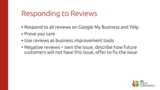 Responding to Reviews
• Respond to all reviews on Google My Business and Yelp
• Prove you care
• Use reviews as business improvement tools
• Negative reviews – own the issue, describe how future
customers will not have this issue, offer to fix the issue
 