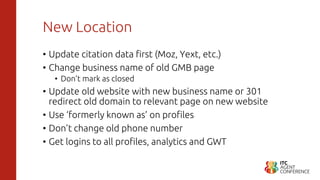 New Location
• Update citation data first (Moz, Yext, etc.)
• Change business name of old GMB page
• Don’t mark as closed
• Update old website with new business name or 301
redirect old domain to relevant page on new website
• Use ‘formerly known as’ on profiles
• Don’t change old phone number
• Get logins to all profiles, analytics and GWT
 