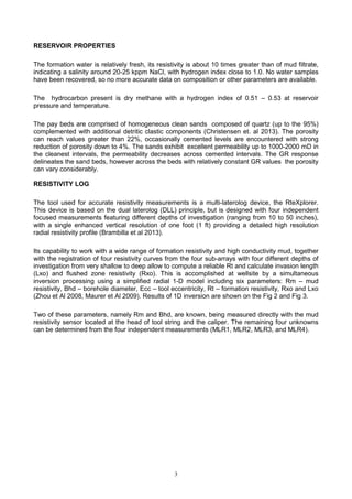 3
RESERVOIR PROPERTIES
The formation water is relatively fresh, its resistivity is about 10 times greater than of mud filtrate,
indicating a salinity around 20-25 kppm NaCl, with hydrogen index close to 1.0. No water samples
have been recovered, so no more accurate data on composition or other parameters are available.
The hydrocarbon present is dry methane with a hydrogen index of 0.51 – 0.53 at reservoir
pressure and temperature.
The pay beds are comprised of homogeneous clean sands composed of quartz (up to the 95%)
complemented with additional detritic clastic components (Christensen et. al 2013). The porosity
can reach values greater than 22%, occasionally cemented levels are encountered with strong
reduction of porosity down to 4%. The sands exhibit excellent permeability up to 1000-2000 mD in
the cleanest intervals, the permeability decreases across cemented intervals. The GR response
delineates the sand beds, however across the beds with relatively constant GR values the porosity
can vary considerably.
RESISTIVITY LOG
The tool used for accurate resistivity measurements is a multi-laterolog device, the RteXplorer.
This device is based on the dual laterolog (DLL) principle, but is designed with four independent
focused measurements featuring different depths of investigation (ranging from 10 to 50 inches),
with a single enhanced vertical resolution of one foot (1 ft) providing a detailed high resolution
radial resistivity profile (Brambilla et al 2013).
Its capability to work with a wide range of formation resistivity and high conductivity mud, together
with the registration of four resistivity curves from the four sub-arrays with four different depths of
investigation from very shallow to deep allow to compute a reliable Rt and calculate invasion length
(Lxo) and flushed zone resistivity (Rxo). This is accomplished at wellsite by a simultaneous
inversion processing using a simplified radial 1-D model including six parameters: Rm – mud
resistivity, Bhd – borehole diameter, Ecc – tool eccentricity, Rt – formation resistivity, Rxo and Lxo
(Zhou et Al 2008, Maurer et Al 2009). Results of 1D inversion are shown on the Fig 2 and Fig 3.
Two of these parameters, namely Rm and Bhd, are known, being measured directly with the mud
resistivity sensor located at the head of tool string and the caliper. The remaining four unknowns
can be determined from the four independent measurements (MLR1, MLR2, MLR3, and MLR4).
 