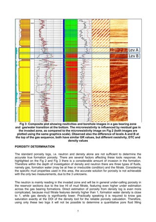 5
Fig 3: Composite plot showing resitivities and borehole images in a gas bearing zone
and gas/water transition at the bottom. The microresistivity is influenced by residual gas in
the invaded zone, as compared to the microresistivity image on Fig 2 (both images are
plotted using the same graphics scale). Observed also the difference of levels A and B at
the top of the gas sequence, both have similar GR values, but different resistivity, DTC and
density values
POROSITY DETERMINATION
The standard porosity logs, i.e. neutron and density alone are not sufficient to determine the
accurate true formation porosity. There are several factors affecting these tools response. As
highlighted on the Fig 2 and Fig 3 there is a considerable amount of invasion in the formation.
Therefore within the depth of investigation of density and neutron there are three types of fluids,
namely gas, formation water (may be at free or irreducible condition) and the filtrate. Considering
the specific mud properties used in this area, the accurate solution for porosity is not achievable
with the only two measurements, due to the 3 unknowns.
The neutron is mainly reading in the invaded zone and will be in general under-calling porosity in
the reservoir sections due to the low HI of mud filtrate, featuring even higher under estimation
across the gas bearing formations. Direct estimation of porosity from density log is even more
complicated, because mud filtrate features density higher than 1, formation water density is close
to 1, while gas density is significantly lower. Practically speaking it is required to know gas
saturation exactly at the DOI of the density tool for the reliable porosity calculation. Therefore,
using only these two logs it will not be possible to determine a quantitative pore fluid filling
 