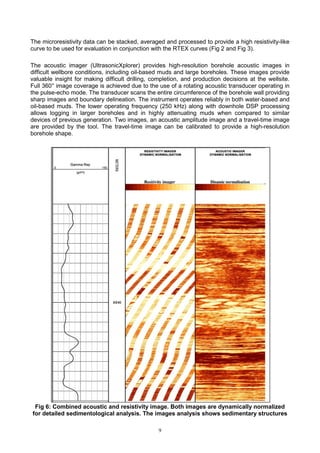 9
The microresistivity data can be stacked, averaged and processed to provide a high resistivity-like
curve to be used for evaluation in conjunction with the RTEX curves (Fig 2 and Fig 3).
The acoustic imager (UltrasonicXplorer) provides high-resolution borehole acoustic images in
difficult wellbore conditions, including oil-based muds and large boreholes. These images provide
valuable insight for making difficult drilling, completion, and production decisions at the wellsite.
Full 360° image coverage is achieved due to the use of a rotating acoustic transducer operating in
the pulse-echo mode. The transducer scans the entire circumference of the borehole wall providing
sharp images and boundary delineation. The instrument operates reliably in both water-based and
oil-based muds. The lower operating frequency (250 kHz) along with downhole DSP processing
allows logging in larger boreholes and in highly attenuating muds when compared to similar
devices of previous generation. Two images, an acoustic amplitude image and a travel-time image
are provided by the tool. The travel-time image can be calibrated to provide a high-resolution
borehole shape.
Fig 6: Combined acoustic and resistivity image. Both images are dynamically normalized
for detailed sedimentological analysis. The images analysis shows sedimentary structures
 