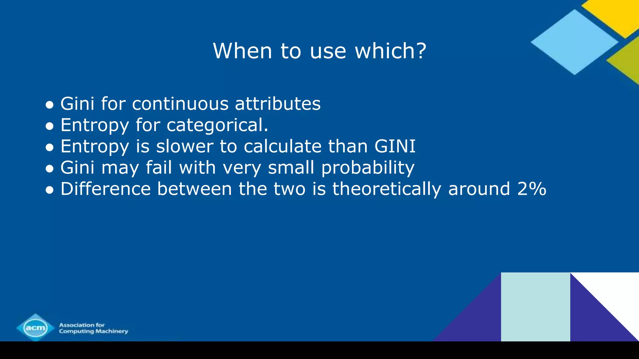 When to use which?
● Gini for continuous attributes
● Entropy for categorical.
● Entropy is slower to calculate than GINI
● Gini may fail with very small probability
● Difference between the two is theoretically around 2%
 