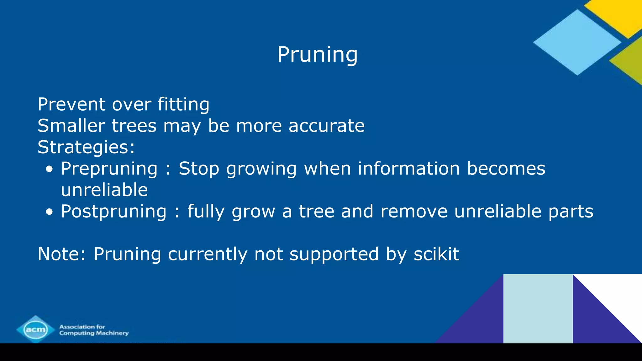 Pruning
Prevent over fitting
Smaller trees may be more accurate
Strategies:
• Prepruning : Stop growing when information becomes
unreliable
• Postpruning : fully grow a tree and remove unreliable parts
Note: Pruning currently not supported by scikit
 