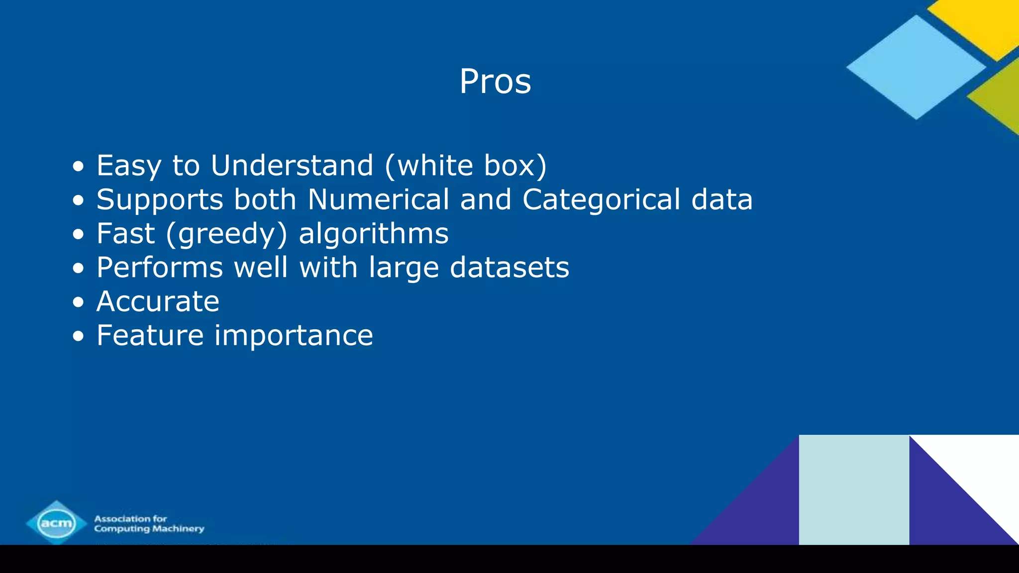 Pros
• Easy to Understand (white box)
• Supports both Numerical and Categorical data
• Fast (greedy) algorithms
• Performs well with large datasets
• Accurate
• Feature importance
 