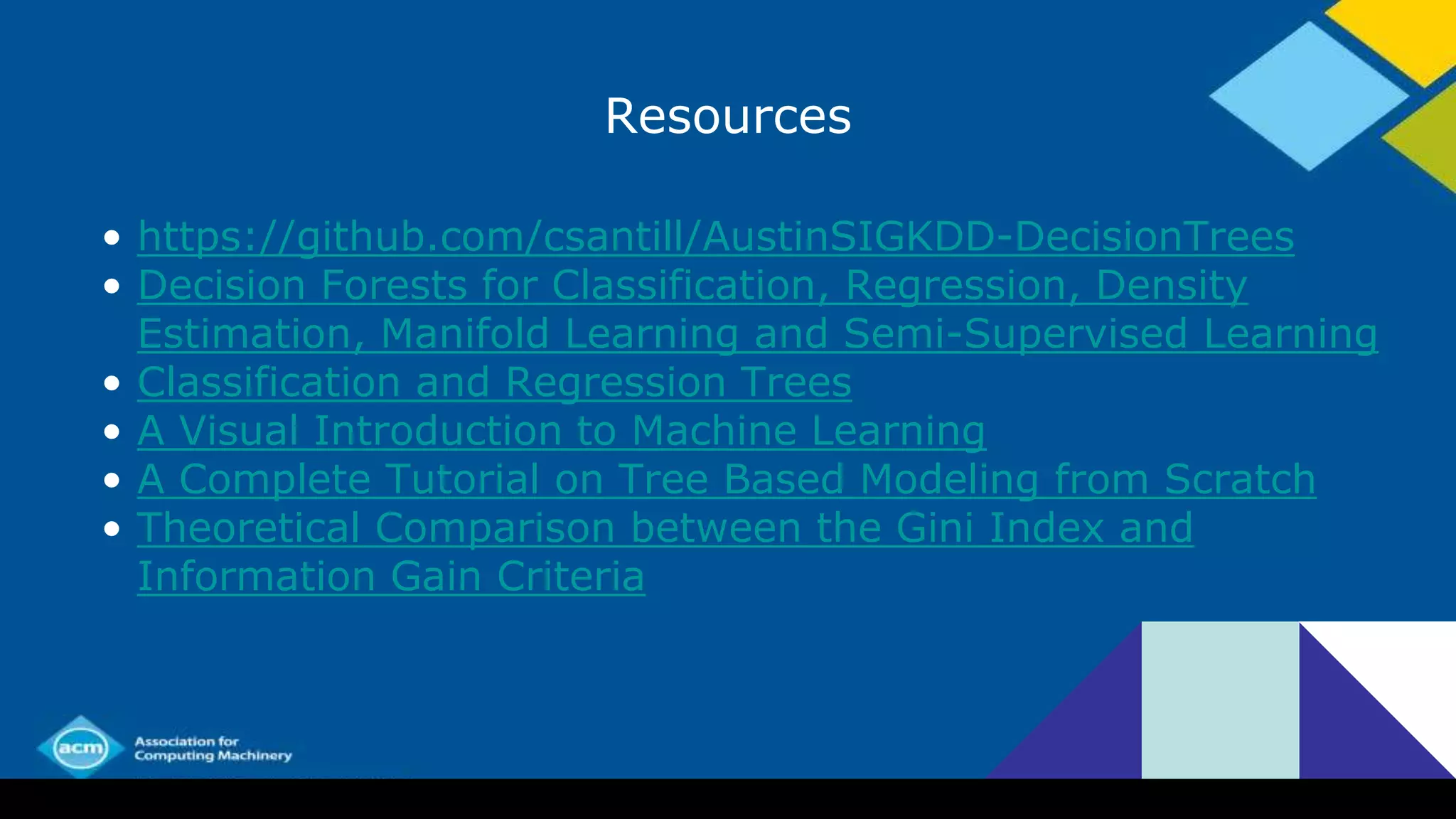 Resources
• https://github.com/csantill/AustinSIGKDD-DecisionTrees
• Decision Forests for Classification, Regression, Density
Estimation, Manifold Learning and Semi-Supervised Learning
• Classification and Regression Trees
• A Visual Introduction to Machine Learning
• A Complete Tutorial on Tree Based Modeling from Scratch
• Theoretical Comparison between the Gini Index and
Information Gain Criteria
 