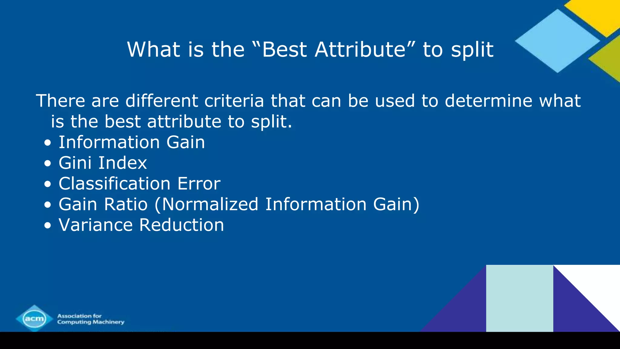 What is the “Best Attribute” to split
There are different criteria that can be used to determine what
is the best attribute to split.
• Information Gain
• Gini Index
• Classification Error
• Gain Ratio (Normalized Information Gain)
• Variance Reduction
 