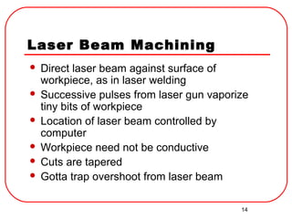 14
Laser Beam Machining
 Direct laser beam against surface of
workpiece, as in laser welding
 Successive pulses from laser gun vaporize
tiny bits of workpiece
 Location of laser beam controlled by
computer
 Workpiece need not be conductive
 Cuts are tapered
 Gotta trap overshoot from laser beam
 
