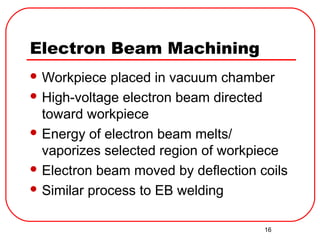 16
Electron Beam Machining
 Workpiece placed in vacuum chamber
 High-voltage electron beam directed
toward workpiece
 Energy of electron beam melts/
vaporizes selected region of workpiece
 Electron beam moved by deflection coils
 Similar process to EB welding
 