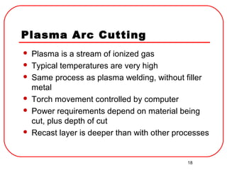 18
Plasma Arc Cutting
 Plasma is a stream of ionized gas
 Typical temperatures are very high
 Same process as plasma welding, without filler
metal
 Torch movement controlled by computer
 Power requirements depend on material being
cut, plus depth of cut
 Recast layer is deeper than with other processes
 
