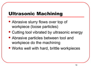 19
Ultrasonic Machining
 Abrasive slurry flows over top of
workpiece (loose particles)
 Cutting tool vibrated by ultrasonic energy
 Abrasive particles between tool and
workpiece do the machining
 Works well with hard, brittle workpieces
 