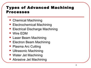 2
Types of Advanced Machining
Processes
 Chemical Machining
 Electrochemical Machining
 Electrical Discharge Machining
 Wire EDM
 Laser Beam Machining
 Electron Beam Machining
 Plasma Arc Cutting
 Ultrasonic Machining
 Water Jet Machining
 Abrasive Jet Machining
 