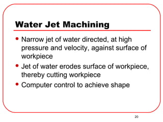 20
Water Jet Machining
 Narrow jet of water directed, at high
pressure and velocity, against surface of
workpiece
 Jet of water erodes surface of workpiece,
thereby cutting workpiece
 Computer control to achieve shape
 