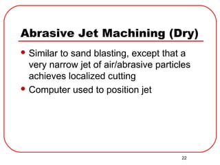 22
Abrasive Jet Machining (Dry)
 Similar to sand blasting, except that a
very narrow jet of air/abrasive particles
achieves localized cutting
 Computer used to position jet
 