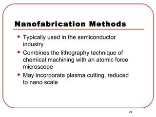 24
Nanofabrication Methods
 Typically used in the semiconductor
industry
 Combines the lithography technique of
chemical machining with an atomic force
microscope
 May incorporate plasma cutting, reduced
to nano scale
 