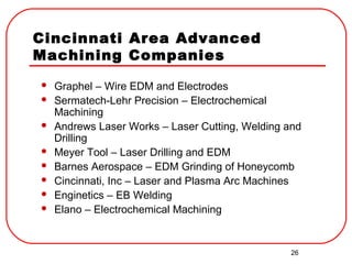 26
Cincinnati Area Advanced
Machining Companies
 Graphel – Wire EDM and Electrodes
 Sermatech-Lehr Precision – Electrochemical
Machining
 Andrews Laser Works – Laser Cutting, Welding and
Drilling
 Meyer Tool – Laser Drilling and EDM
 Barnes Aerospace – EDM Grinding of Honeycomb
 Cincinnati, Inc – Laser and Plasma Arc Machines
 Enginetics – EB Welding
 Elano – Electrochemical Machining
 
