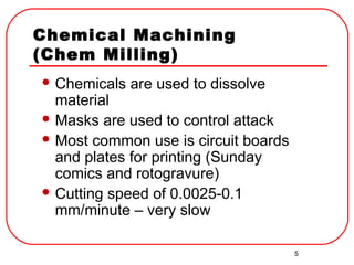 5
Chemical Machining
(Chem Milling)
 Chemicals are used to dissolve
material
 Masks are used to control attack
 Most common use is circuit boards
and plates for printing (Sunday
comics and rotogravure)
 Cutting speed of 0.0025-0.1
mm/minute – very slow
 
