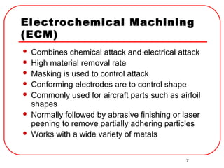 7
Electrochemical Machining
(ECM)
 Combines chemical attack and electrical attack
 High material removal rate
 Masking is used to control attack
 Conforming electrodes are to control shape
 Commonly used for aircraft parts such as airfoil
shapes
 Normally followed by abrasive finishing or laser
peening to remove partially adhering particles
 Works with a wide variety of metals
 