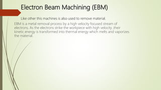 Electron Beam Machining (EBM)
EBM is a metal removal process by a high velocity focused stream of
electrons. As the electrons strike the workpiece with high velocity ,their
kinetic energy is transformed into thermal energy which melts and vaporizes
the material.
Like other this machines is also used to remove material.
 