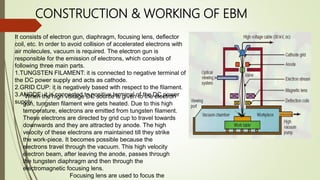 CONSTRUCTION & WORKING OF EBM
It consists of electron gun, diaphragm, focusing lens, deflector
coil, etc. In order to avoid collision of accelerated electrons with
air molecules, vacuum is required. The electron gun is
responsible for the emission of electrons, which consists of
following three main parts.
1.TUNGSTEN FILAMENT: it is connected to negative terminal of
the DC power supply and acts as cathode.
2.GRID CUP: it is negatively based with respect to the filament.
3.ANODE: it is connected to positive terminal of the DC power
supply.
When the high voltage DC source is given to the electron
gun, tungsten filament wire gets heated. Due to this high
temperature, electrons are emitted from tungsten filament.
These electrons are directed by grid cup to travel towards
downwards and they are attracted by anode. The high
velocity of these electrons are maintained till they strike
the work-piece. It becomes possible because the
electrons travel through the vacuum. This high velocity
electron beam, after leaving the anode, passes through
the tungsten diaphragm and then through the
electromagnetic focusing lens.
Focusing lens are used to focus the
 