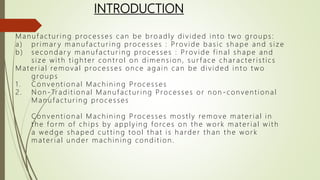 INTRODUCTION
Man u fact u r in g processes can be broadly div ided in t o t wo grou ps:
a) pr imar y man u fact u r in g processes : Prov ide basic sh ape an d siz e
b) secon dar y man u fact u r ing processes : Prov ide fin al sh ape an d
siz e wit h t igh t er con t rol on dimen sion , su r face ch ar act er istics
Mat er ial remov al processes on ce again can be div ided in t o t wo
grou ps
1. Con ven tion al Mach in in g Processes
2 . Non - Tr adit ion al Man u fact u r ing Processes or n on - con v en t ion al
Man u fact u r in g processes
Con v en t ion al Mach in in g Processes most ly remov e mat er ial in
th e for m of ch ips by applyin g forces on th e wor k mater ial with
a wedge sh aped cu t t in g t ool t h at is h arder t h an t h e wor k
mat er ial u n der mach in in g con dit ion .
 