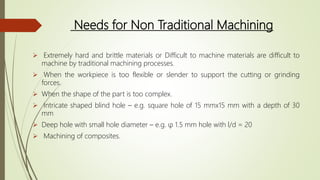 Needs for Non Traditional Machining
 Extremely hard and brittle materials or Difficult to machine materials are difficult to
machine by traditional machining processes.
 When the workpiece is too flexible or slender to support the cutting or grinding
forces.
 When the shape of the part is too complex.
 Intricate shaped blind hole – e.g. square hole of 15 mmx15 mm with a depth of 30
mm
 Deep hole with small hole diameter – e.g. φ 1.5 mm hole with l/d = 20
 Machining of composites.
 