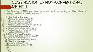 CLASSIFICATION OF NON-CONVENTIONAL
METHOD
classification of NTM processes is carried out depending on the nature of
energy used for material removal.
1. Mechanical Processes
• Abrasive Jet Machining (AJM)
• Ultrasonic Machining (USM)
• Water Jet Machining (WJM)
• Abrasive Water Jet Machining (AWJM)
2. Electrochemical Processes
• Electrochemical Machining (ECM)
• Electro Chemical Grinding (ECG)
• Electro Jet Drilling (EJD)
3. Electro-Thermal Processes
• Electro-discharge machining (EDM)
• Laser Jet Machining (LJM)
• Electron Beam Machining (EBM)
4. Chemical Processes
• Chemical Milling (CHM)
• Photochemical Milling (PCM)
 