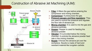 Construction of Abrasive Jet Machining (AJM):
 Filter: It filters the gas before entering the
compressor and mixing chamber.
 Compressor: It pressurizes the gas.
 Pressure gauges and flow regulators: They
are used to control the pressure and regulate
the flow rate of abrasive jet.
 Mixing chamber: It is used to mix the gas and
abrasive particles.
 Hopper: Hopper is used for feeding the
abrasive powder.
 Vibrator: It is provided below the mixing
chamber. It controls the abrasive powder feed
rate in the mixing chamber.
 Nozzle: It forces the abrasive jet over the
workpiece. Nozzle is made of hard and
resistant material like tungsten carbide.
 