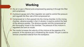 Working
 Dry air or gas is filtered and compressed by passing it through the filter
and compressor.
 A pressure gauge and a flow regulator are used to control the pressure
and regulate the flow rate of the compressed air.
 Compressed air is then passed into the mixing chamber. In the mixing
chamber, abrasive powder is fed. A vibrator is used to control the feed
of the abrasive powder. The abrasive powder and the compressed air
are thoroughly mixed in the chamber. The pressure of this mixture is
regulated and sent to nozzle.
 The nozzle increases the velocity of the mixture at the expense of its
pressure. A fine abrasive jet is rendered by the nozzle. This jet is used to
remove unwanted material from the workpiece.
 