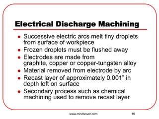 10
Electrical Discharge Machining
 Successive electric arcs melt tiny droplets
from surface of workpiece
 Frozen droplets must be flushed away
 Electrodes are made from
graphite, copper or copper-tungsten alloy
 Material removed from electrode by arc
 Recast layer of approximately 0.001” in
depth left on surface
 Secondary process such as chemical
machining used to remove recast layer
www.mindsover.com
 