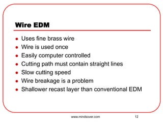 12
Wire EDM
 Uses fine brass wire
 Wire is used once
 Easily computer controlled
 Cutting path must contain straight lines
 Slow cutting speed
 Wire breakage is a problem
 Shallower recast layer than conventional EDM
www.mindsover.com
 