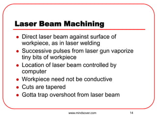 14
Laser Beam Machining
 Direct laser beam against surface of
workpiece, as in laser welding
 Successive pulses from laser gun vaporize
tiny bits of workpiece
 Location of laser beam controlled by
computer
 Workpiece need not be conductive
 Cuts are tapered
 Gotta trap overshoot from laser beam
www.mindsover.com
 