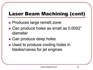 15
Laser Beam Machining (cont)
 Produces large remelt zone
 Can produce holes as small as 0.0002”
diameter
 Can produce deep holes
 Used to produce cooling holes in
blades/vanes for jet engines
www.mindsover.com
 