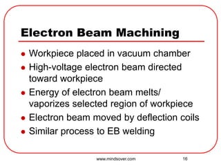16
Electron Beam Machining
 Workpiece placed in vacuum chamber
 High-voltage electron beam directed
toward workpiece
 Energy of electron beam melts/
vaporizes selected region of workpiece
 Electron beam moved by deflection coils
 Similar process to EB welding
www.mindsover.com
 