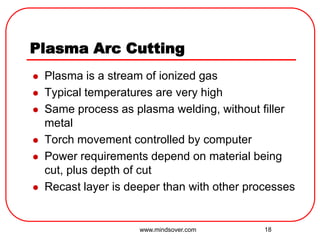 18
Plasma Arc Cutting
 Plasma is a stream of ionized gas
 Typical temperatures are very high
 Same process as plasma welding, without filler
metal
 Torch movement controlled by computer
 Power requirements depend on material being
cut, plus depth of cut
 Recast layer is deeper than with other processes
www.mindsover.com
 