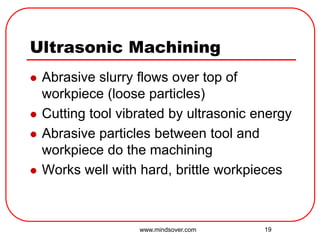 19
Ultrasonic Machining
 Abrasive slurry flows over top of
workpiece (loose particles)
 Cutting tool vibrated by ultrasonic energy
 Abrasive particles between tool and
workpiece do the machining
 Works well with hard, brittle workpieces
www.mindsover.com
 