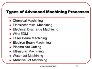 2
Types of Advanced Machining Processes
 Chemical Machining
 Electrochemical Machining
 Electrical Discharge Machining
 Wire EDM
 Laser Beam Machining
 Electron Beam Machining
 Plasma Arc Cutting
 Ultrasonic Machining
 Water Jet Machining
 Abrasive Jet Machining
www.mindsover.com
 