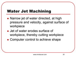20
Water Jet Machining
 Narrow jet of water directed, at high
pressure and velocity, against surface of
workpiece
 Jet of water erodes surface of
workpiece, thereby cutting workpiece
 Computer control to achieve shape
www.mindsover.com
 