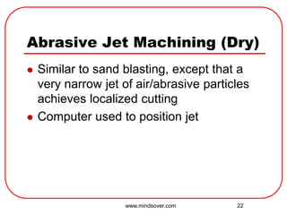 22
Abrasive Jet Machining (Dry)
 Similar to sand blasting, except that a
very narrow jet of air/abrasive particles
achieves localized cutting
 Computer used to position jet
www.mindsover.com
 