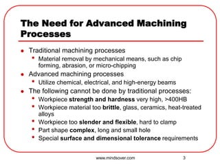 3
The Need for Advanced Machining
Processes
 Traditional machining processes
• Material removal by mechanical means, such as chip
forming, abrasion, or micro-chipping
 Advanced machining processes
• Utilize chemical, electrical, and high-energy beams
 The following cannot be done by traditional processes:
• Workpiece strength and hardness very high, >400HB
• Workpiece material too brittle, glass, ceramics, heat-treated
alloys
• Workpiece too slender and flexible, hard to clamp
• Part shape complex, long and small hole
• Special surface and dimensional tolerance requirements
www.mindsover.com
 