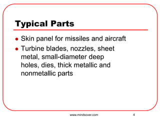 4
Typical Parts
 Skin panel for missiles and aircraft
 Turbine blades, nozzles, sheet
metal, small-diameter deep
holes, dies, thick metallic and
nonmetallic parts
www.mindsover.com
 